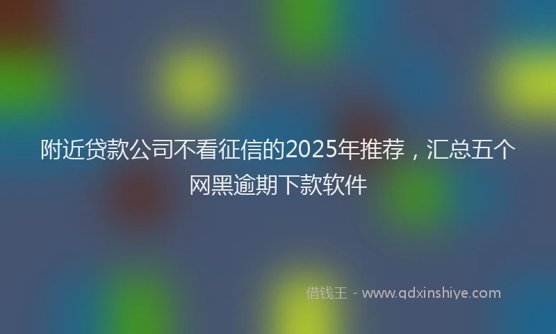 附近贷款公司不看征信的2025年推荐，汇总五个网黑逾期下款软件