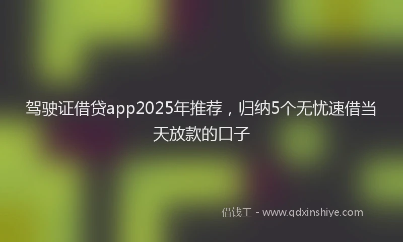 驾驶证借贷app2025年推荐，归纳5个无忧速借当天放款的口子