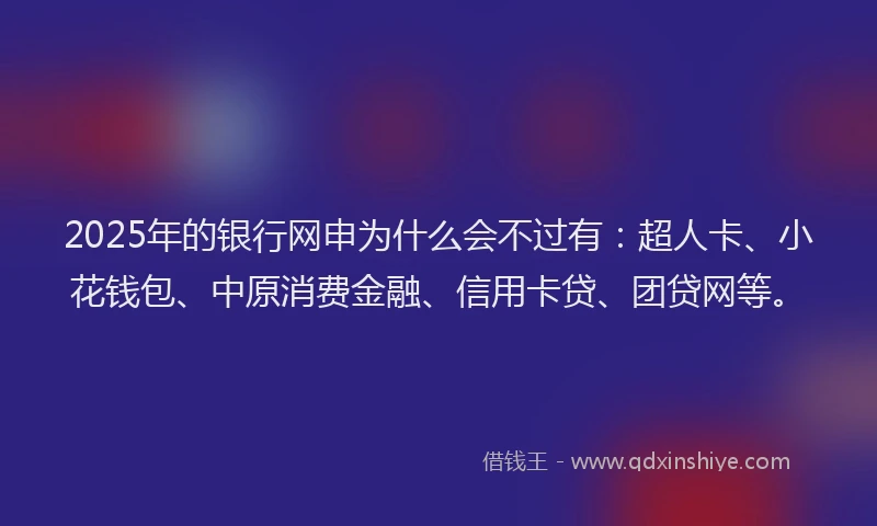 2025年的银行网申为什么会不过有：超人卡、小花钱包、中原消费金融、信用卡贷、团贷网等。