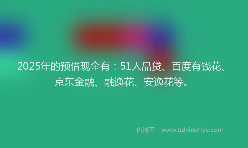 2025年的预借现金有：51人品贷、百度有钱花、京东金融、融逸花、安逸花等。