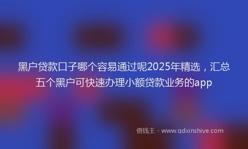 黑户贷款口子哪个容易通过呢2025年精选，汇总五个黑户可快速办理小额贷款业务的app