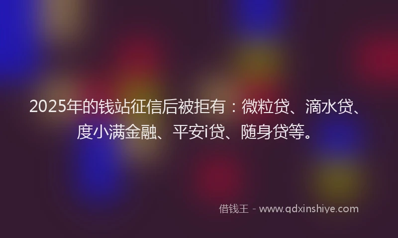 2025年的钱站征信后被拒有：微粒贷、滴水贷、度小满金融、平安i贷、随身贷等。