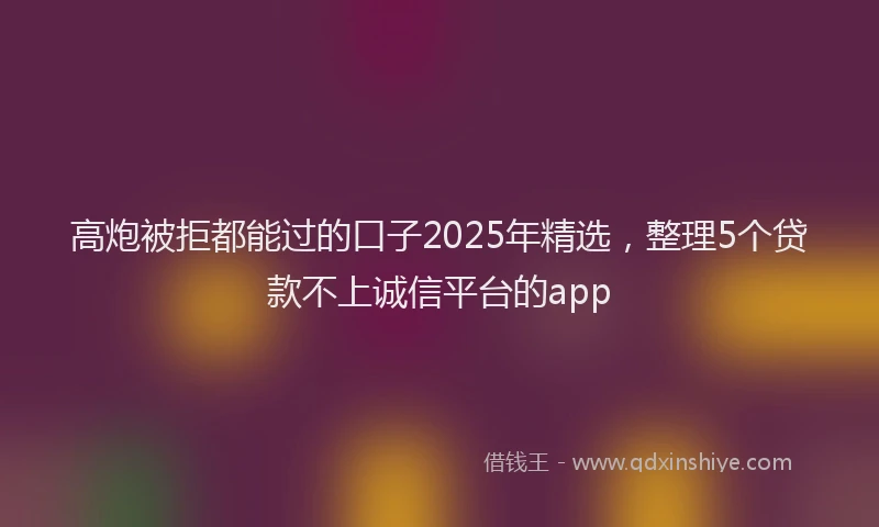 高炮被拒都能过的口子2025年精选，整理5个贷款不上诚信平台的app