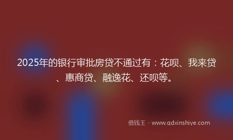 2025年的银行审批房贷不通过有：花呗、我来贷、惠商贷、融逸花、还呗等。