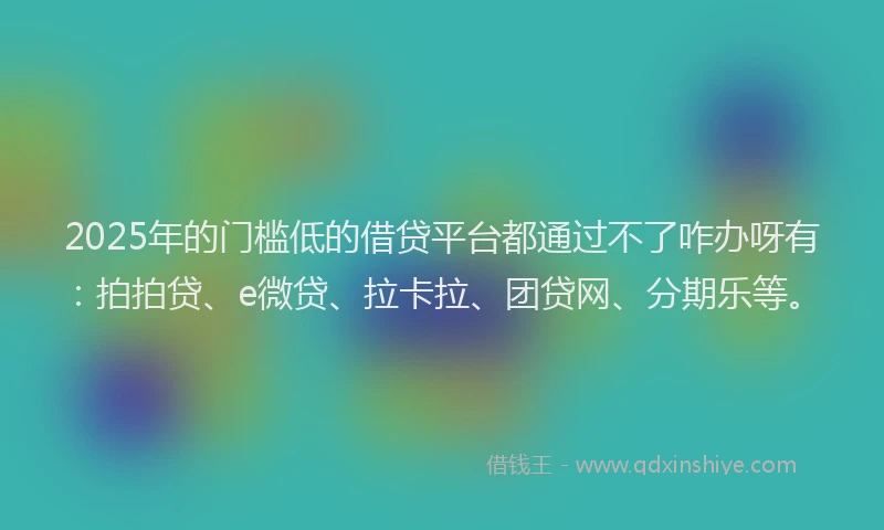 2025年的门槛低的借贷平台都通过不了咋办呀有：拍拍贷、e微贷、拉卡拉、团贷网、分期乐等。
