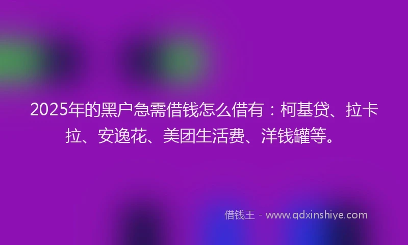 2025年的黑户急需借钱怎么借有：柯基贷、拉卡拉、安逸花、美团生活费、洋钱罐等。