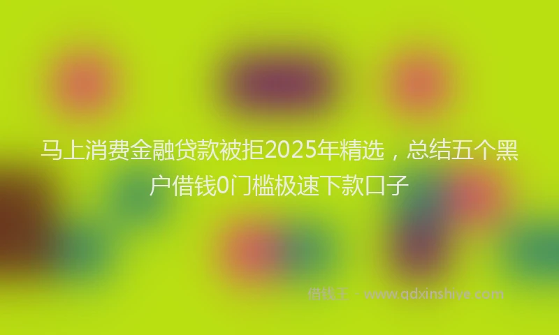 马上消费金融贷款被拒2025年精选，总结五个黑户借钱0门槛极速下款口子