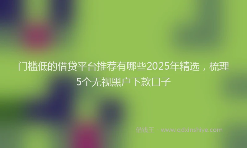 门槛低的借贷平台推荐有哪些2025年精选，梳理5个无视黑户下款口子
