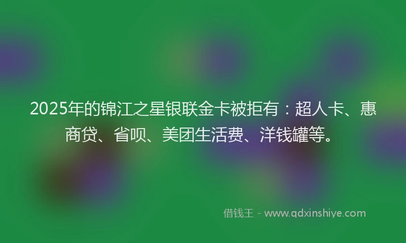 2025年的锦江之星银联金卡被拒有：超人卡、惠商贷、省呗、美团生活费、洋钱罐等。