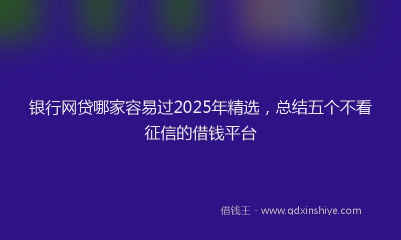 银行网贷哪家容易过2025年精选，总结五个不看征信的借钱平台