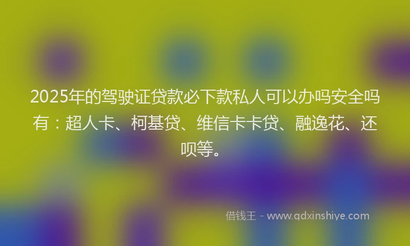 2025年的驾驶证贷款必下款私人可以办吗安全吗有：超人卡、柯基贷、维信卡卡贷、融逸花、还呗等。