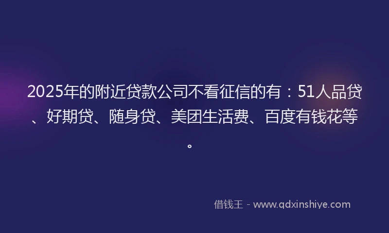2025年的附近贷款公司不看征信的有：51人品贷、好期贷、随身贷、美团生活费、百度有钱花等。
