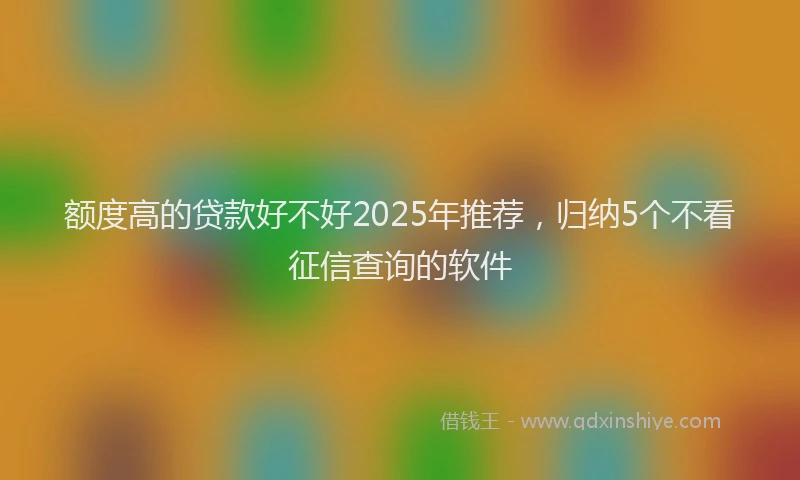 额度高的贷款好不好2025年推荐，归纳5个不看征信查询的软件
