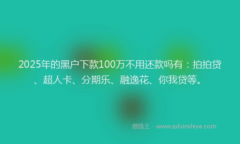 2025年的黑户下款100万不用还款吗有：拍拍贷、超人卡、分期乐、融逸花、你我贷等。