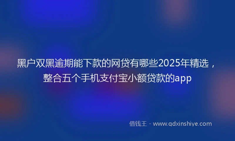 黑户双黑逾期能下款的网贷有哪些2025年精选，整合五个手机支付宝小额贷款的app