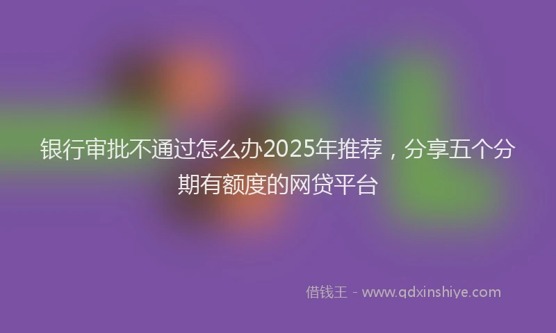 银行审批不通过怎么办2025年推荐，分享五个分期有额度的网贷平台
