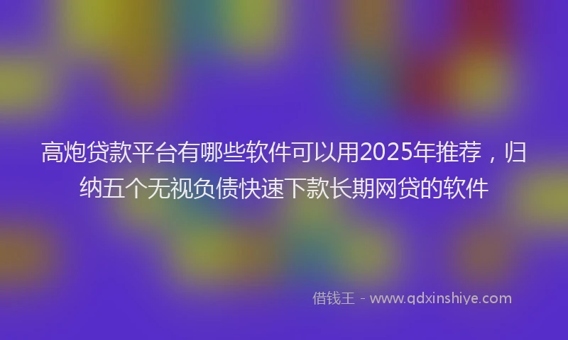 高炮贷款平台有哪些软件可以用2025年推荐，归纳五个无视负债快速下款长期网贷的软件