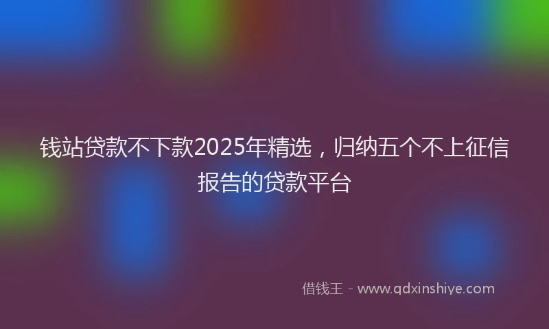 钱站贷款不下款2025年精选，归纳五个不上征信报告的贷款平台