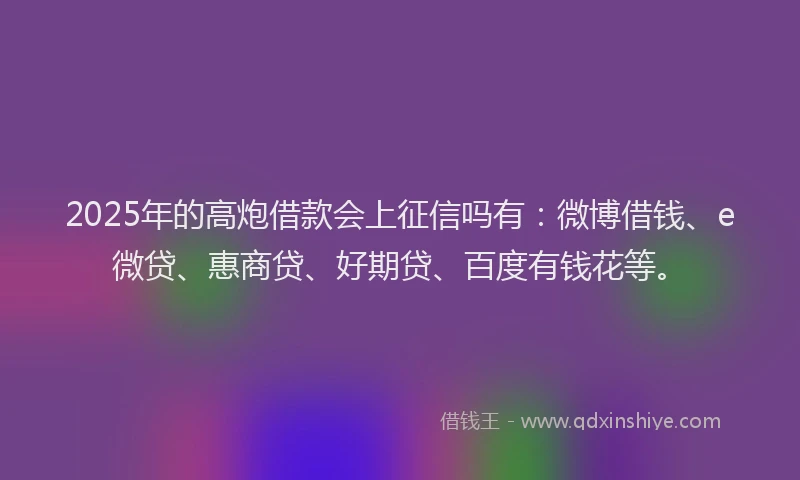 2025年的高炮借款会上征信吗有：微博借钱、e微贷、惠商贷、好期贷、百度有钱花等。