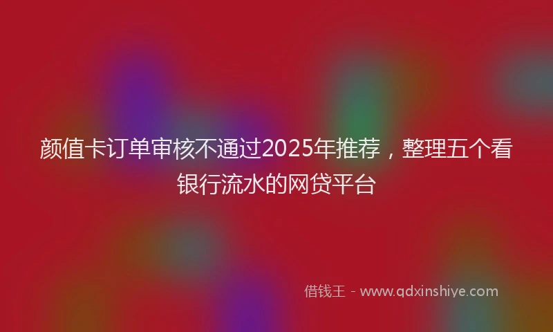 颜值卡订单审核不通过2025年推荐，整理五个看银行流水的网贷平台