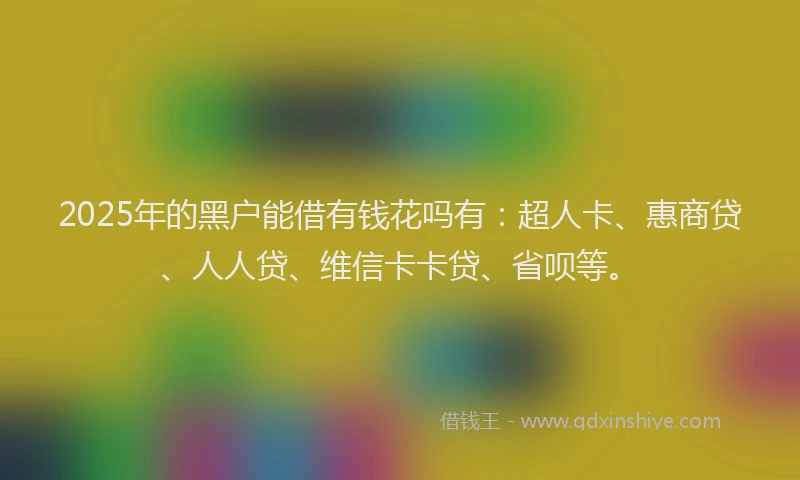 2025年的黑户能借有钱花吗有：超人卡、惠商贷、人人贷、维信卡卡贷、省呗等。