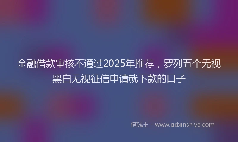 金融借款审核不通过2025年推荐，罗列五个无视黑白无视征信申请就下款的口子