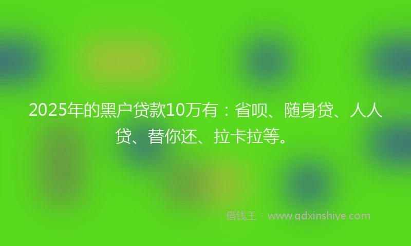 2025年的黑户贷款10万有：省呗、随身贷、人人贷、替你还、拉卡拉等。