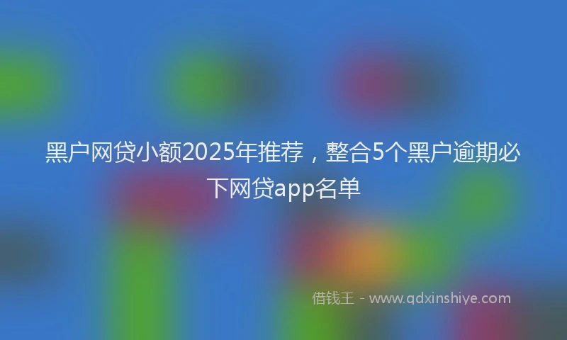 黑户网贷小额2025年推荐，整合5个黑户逾期必下网贷app名单