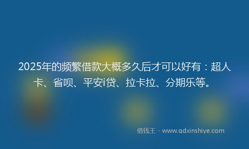 2025年的频繁借款大概多久后才可以好有：超人卡、省呗、平安i贷、拉卡拉、分期乐等。
