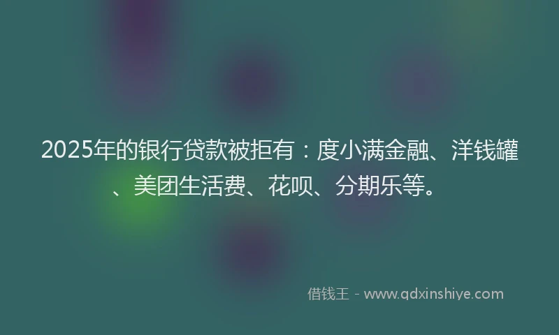 2025年的银行贷款被拒有：度小满金融、洋钱罐、美团生活费、花呗、分期乐等。