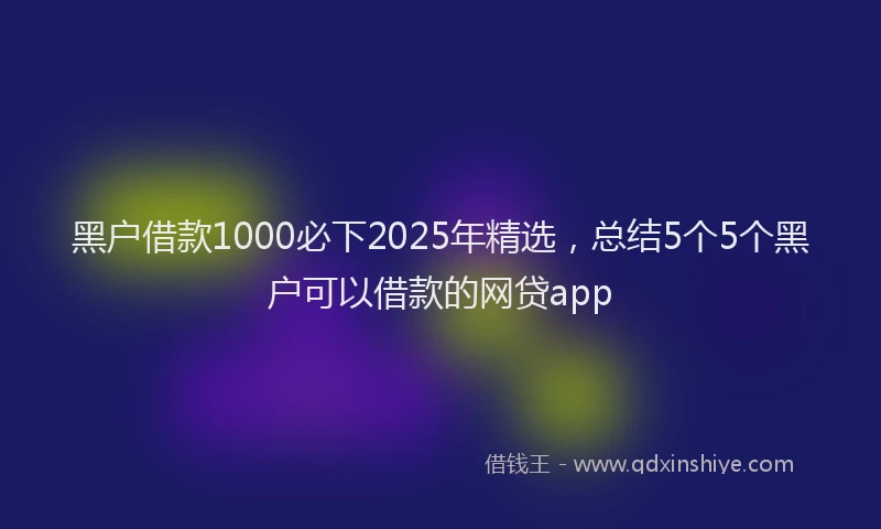 黑户借款1000必下2025年精选，总结5个5个黑户可以借款的网贷app