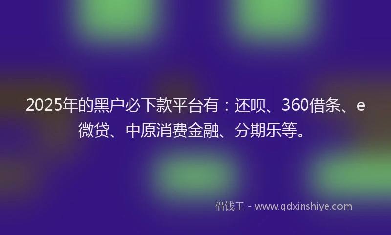 2025年的黑户必下款平台有：还呗、360借条、e微贷、中原消费金融、分期乐等。