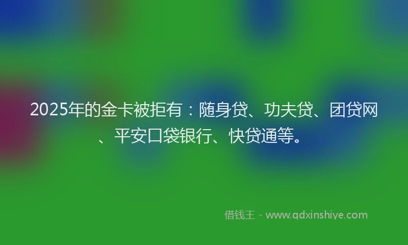 2025年的金卡被拒有：随身贷、功夫贷、团贷网、平安口袋银行、快贷通等。