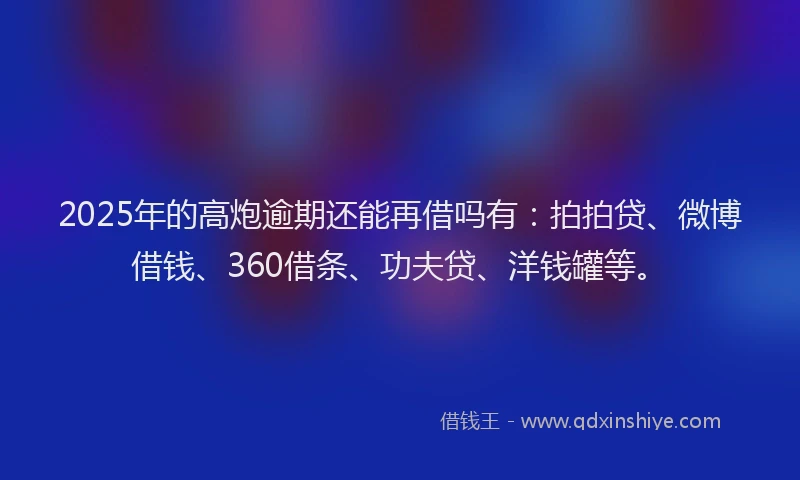2025年的高炮逾期还能再借吗有：拍拍贷、微博借钱、360借条、功夫贷、洋钱罐等。