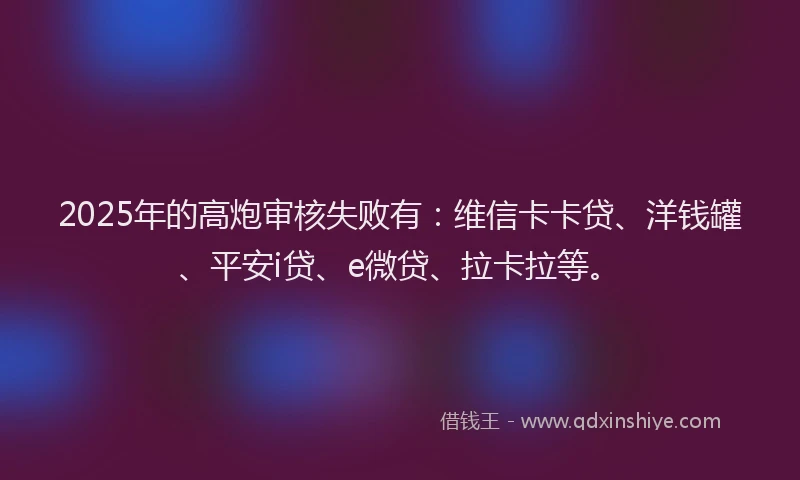 2025年的高炮审核失败有：维信卡卡贷、洋钱罐、平安i贷、e微贷、拉卡拉等。