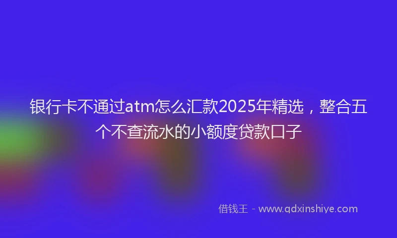银行卡不通过atm怎么汇款2025年精选，整合五个不查流水的小额度贷款口子