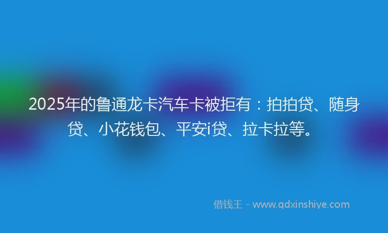 2025年的鲁通龙卡汽车卡被拒有：拍拍贷、随身贷、小花钱包、平安i贷、拉卡拉等。