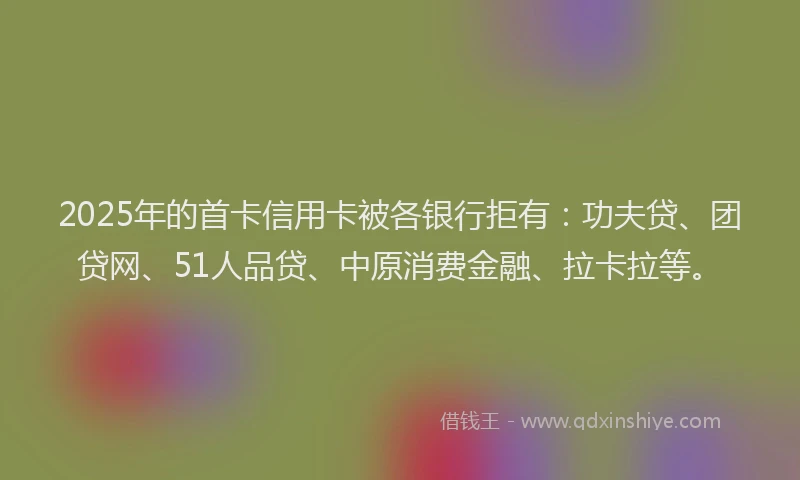 2025年的首卡信用卡被各银行拒有：功夫贷、团贷网、51人品贷、中原消费金融、拉卡拉等。