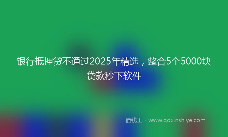 银行抵押贷不通过2025年精选，整合5个5000块贷款秒下软件