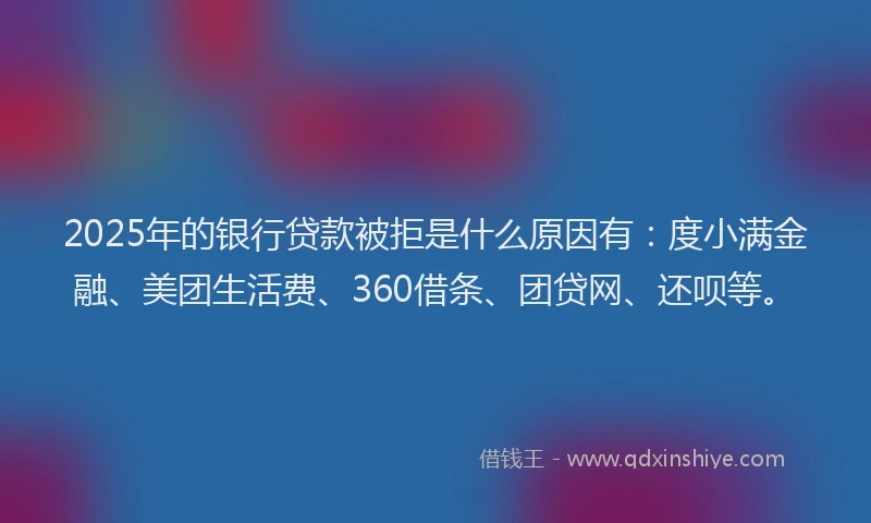 2025年的银行贷款被拒是什么原因有:度小满金融、美团生活费、360借条、团贷网、还呗等。