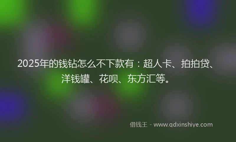 2025年的钱钻怎么不下款有：超人卡、拍拍贷、洋钱罐、花呗、东方汇等。