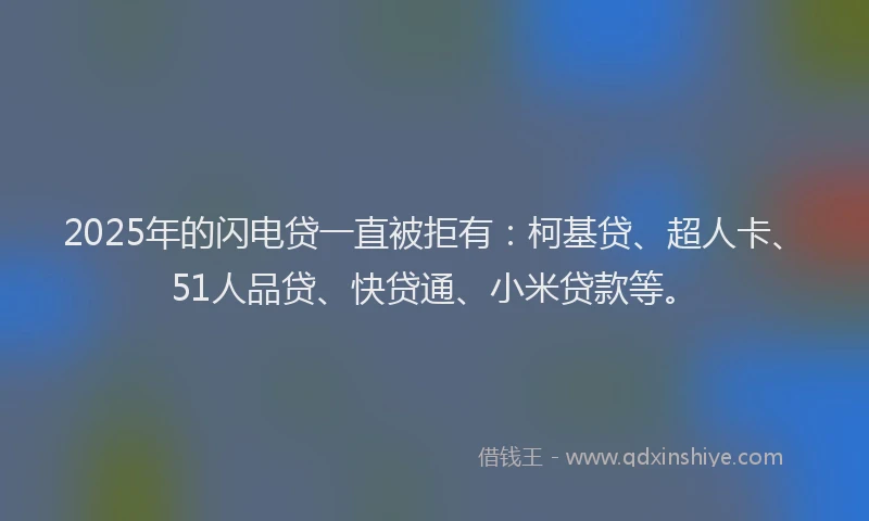 2025年的闪电贷一直被拒有：柯基贷、超人卡、51人品贷、快贷通、小米贷款等。