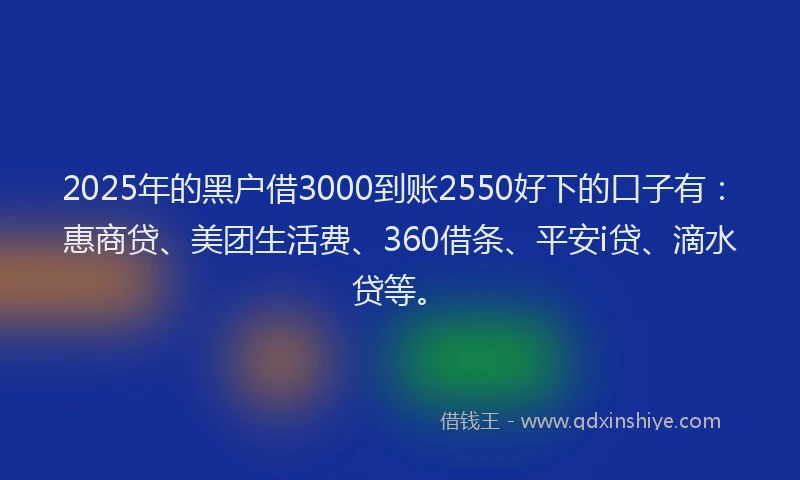 2025年的黑户借3000到账2550好下的口子有：惠商贷、美团生活费、360借条、平安i贷、滴水贷等。