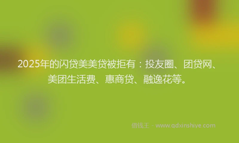 2025年的闪贷美美贷被拒有：投友圈、团贷网、美团生活费、惠商贷、融逸花等。