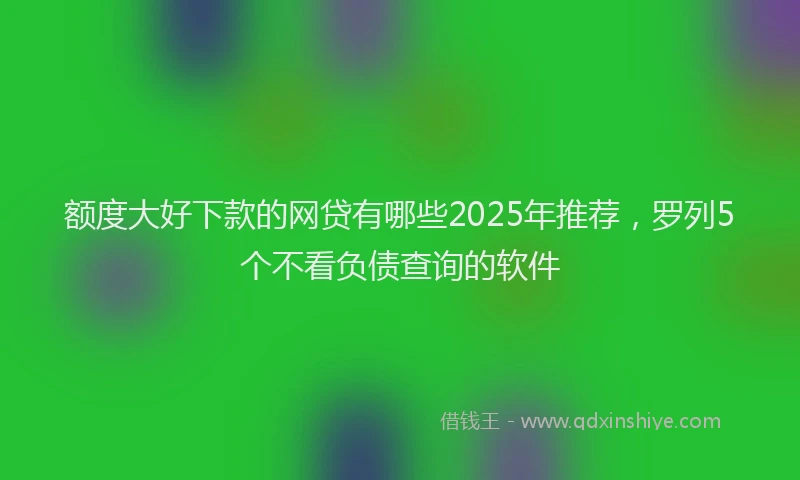 额度大好下款的网贷有哪些2025年推荐，罗列5个不看负债查询的软件