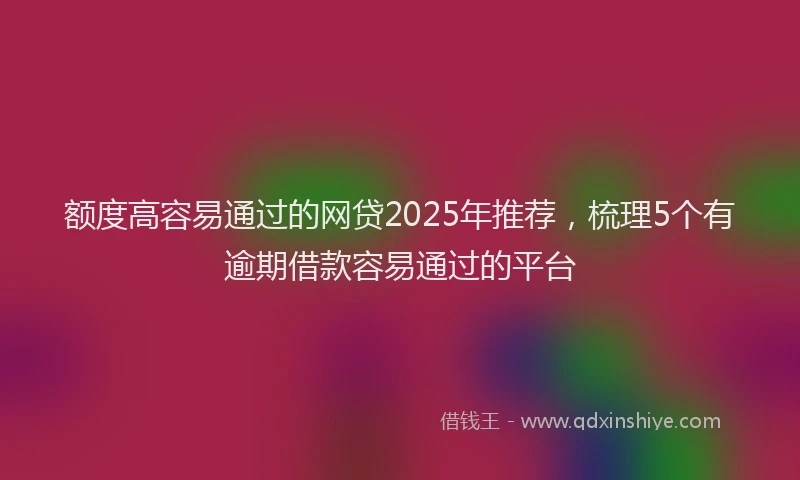 额度高容易通过的网贷2025年推荐，梳理5个有逾期借款容易通过的平台