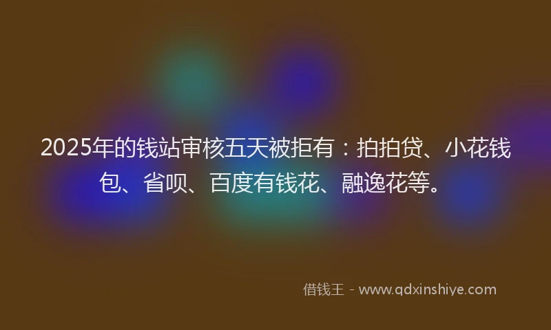 2025年的钱站审核五天被拒有：拍拍贷、小花钱包、省呗、百度有钱花、融逸花等。