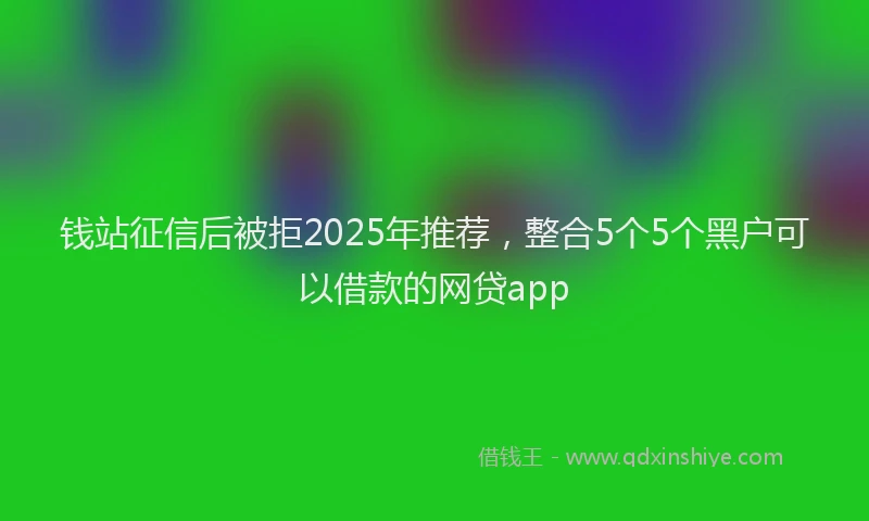 钱站征信后被拒2025年推荐，整合5个5个黑户可以借款的网贷app