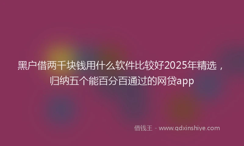 黑户借两千块钱用什么软件比较好2025年精选，归纳五个能百分百通过的网贷app
