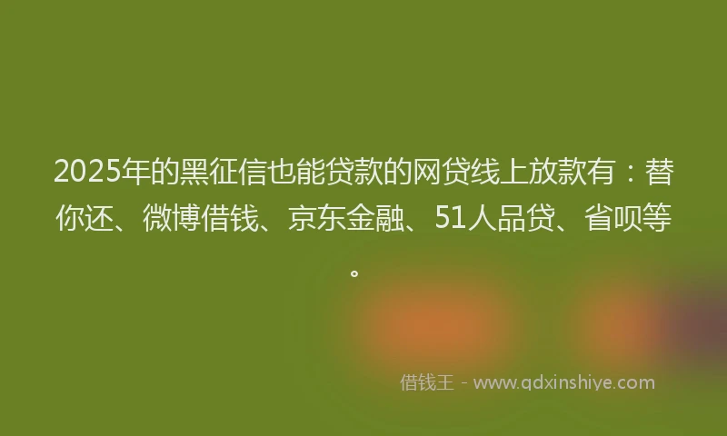 2025年的黑征信也能贷款的网贷线上放款有：替你还、微博借钱、京东金融、51人品贷、省呗等。